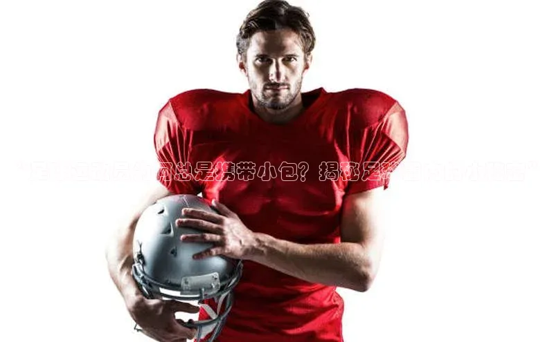 长征娱乐登录入口网页版极氪智能科技“足球运动员为何总是携带小包？揭秘足球圈内的小秘密”