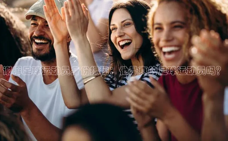 长征官网登录入口赛富乐斯谢晖足球运动员身份揭秘：他是真的足球运动员吗？