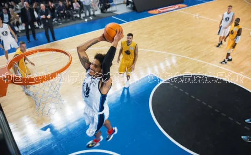 新长征app下载ARGA公司中国足球运动员姓名大揭秘，这些球员究竟是谁？