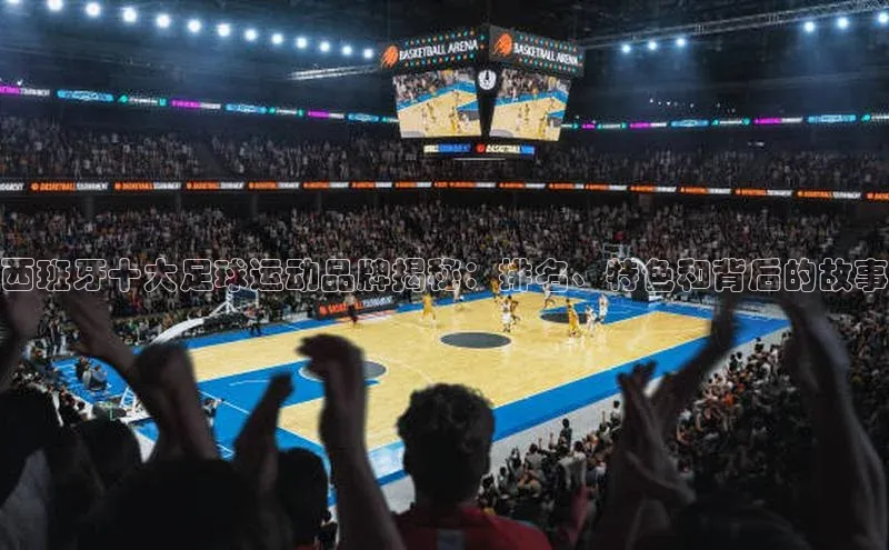 长征娱乐平台百度社团赞助平台西班牙十大足球运动品牌揭秘：排名、特色和背后的故事