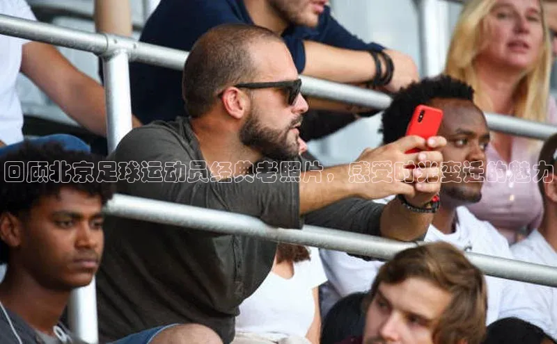 长征娱乐官网网页入口元隆雅图回顾北京足球运动员经典老照片，感受时光变迁的魅力