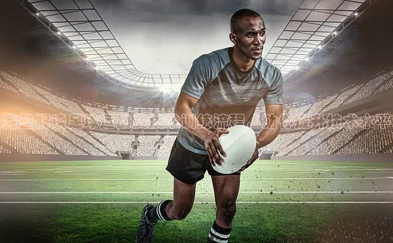 长征娱乐注册登录字节跳动完整解读足球运动员技术训练流程，助你提升技术水平