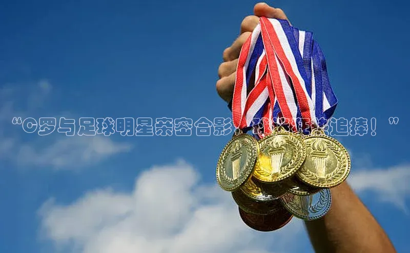 长征娱乐APP注册入口哇咔哇咔文化“C罗与足球明星亲密合影，球迷狂热追捧！”