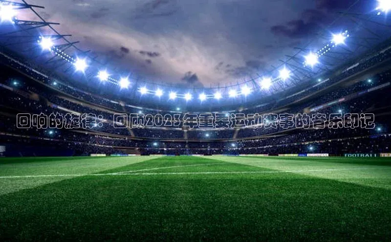 长征注册官网入口百度学术回响的旋律：回顾2023年重要运动赛事的音乐印记