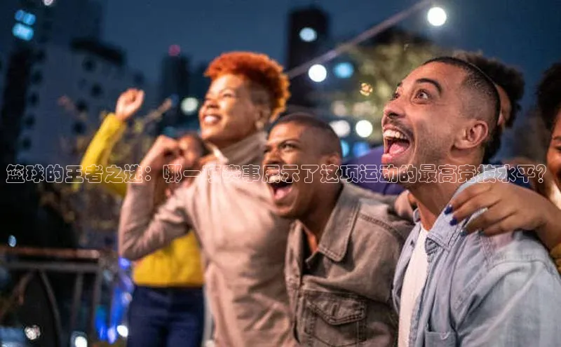 长征平台登录网易篮球的王者之选：哪一项赛事展示了这项运动的最高竞技水平？