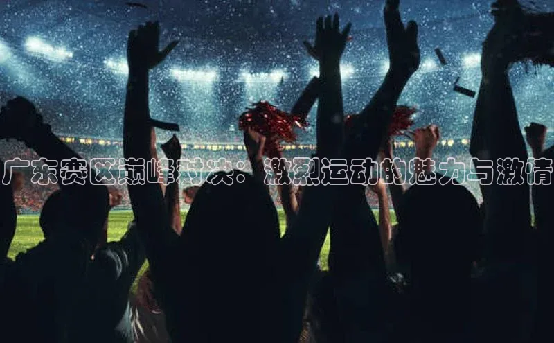 广东赛区巅峰对决：激烈运动的魅力与激情